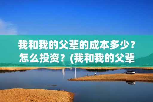 我和我的父辈的成本多少?怎么投资?(我和我的父辈的手抄报) 我和我的父辈的成本多少?怎么投资?(我和我的父辈的手抄报)