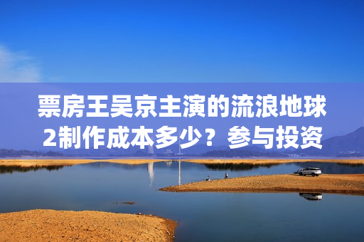 票房王吴京主演的流浪地球2制作成本多少？参与投资收益空间大吗？(票房 吴京)