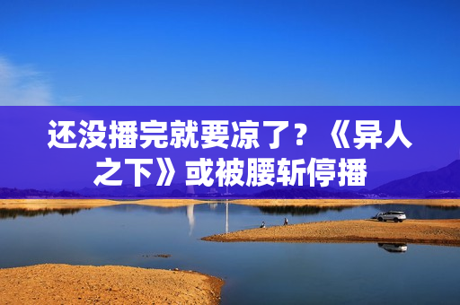 还没播完就要凉了？《异人之下》或被腰斩停播