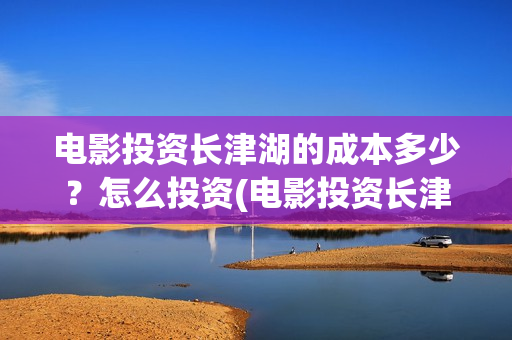 电影投资长津湖的成本多少？怎么投资(电影投资长津湖多少亿)