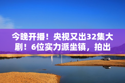 今晚开播！央视又出32集大剧！6位实力派坐镇，拍出了国产剧良心