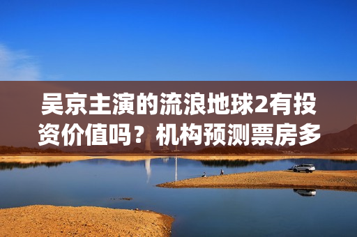 吴京主演的流浪地球2有投资价值吗？机构预测票房多少？利润空间大吗(流浪地球吴京扮演的角色叫什么名?)