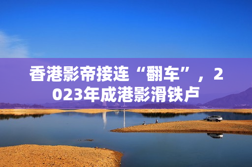 香港影帝接连“翻车”，2023年成港影滑铁卢