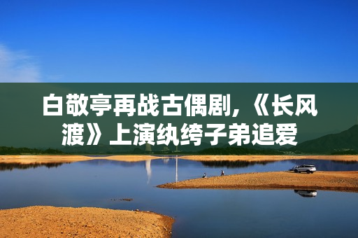 白敬亭再战古偶剧, 《长风渡》上演纨绔子弟追爱 白敬亭再战古偶剧, 《长风渡》上演纨绔子弟追爱