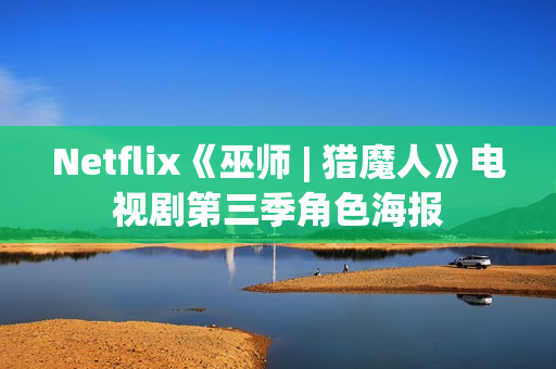 Netflix《巫师 | 猎魔人》电视剧第三季角色海报 Netflix《巫师 | 猎魔人》电视剧第三季角色海报