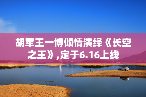 胡军王一博倾情演绎《长空之王》,定于6.16上线