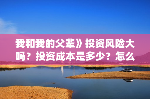 我和我的父辈》投资风险大吗？投资成本是多少？怎么认购？(我和我的父辈在线观看免费全集电视剧)