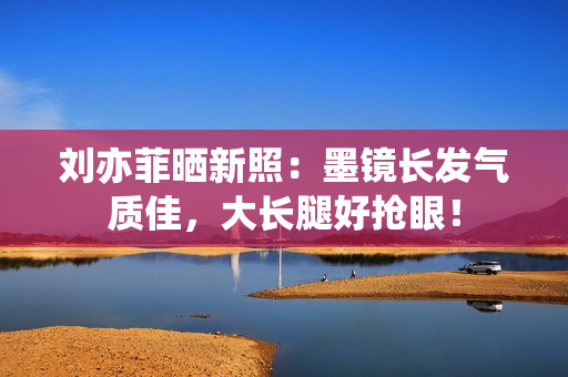 刘亦菲晒新照：墨镜长发气质佳，大长腿好抢眼！