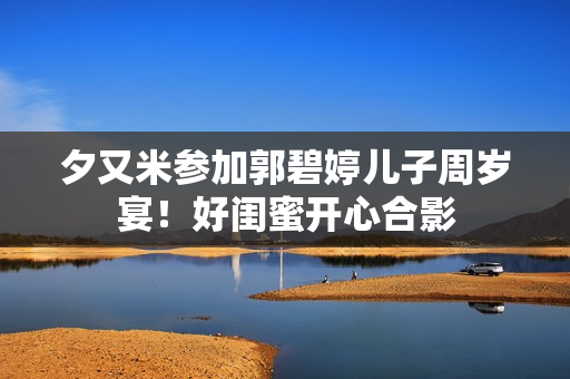 夕又米参加郭碧婷儿子周岁宴！好闺蜜开心合影