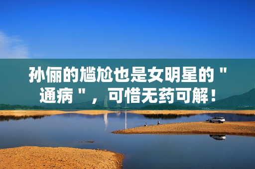 孙俪的尴尬也是女明星的＂通病＂，可惜无药可解！