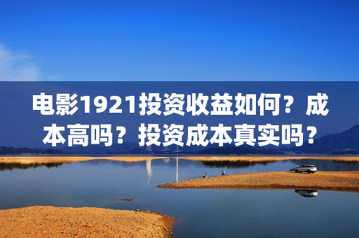 电影1921投资收益如何？成本高吗？投资成本真实吗？(电影1921投资和预计票房)