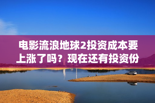 电影流浪地球2投资成本要上涨了吗？现在还有投资份额吗？(电影流浪地球2演员表)