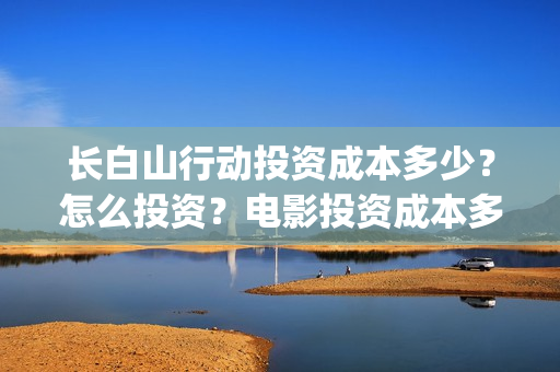 长白山行动投资成本多少？怎么投资？电影投资成本多少？(长白山行动成本)