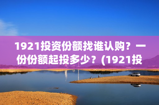 1921投资份额找谁认购？一份份额起投多少？(1921投资比例)