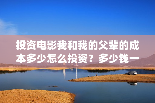 投资电影我和我的父辈的成本多少怎么投资?多少钱一份(电影投资人我和我的父辈) 投资电影我和我的父辈的成本多少怎么投资?多少钱一份(电影投资人我和我的父辈)