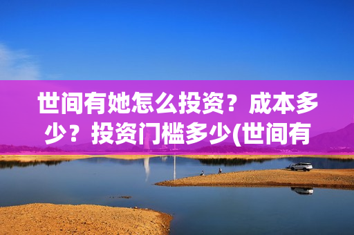 世间有她怎么投资?成本多少?投资门槛多少(世间有她预售) 世间有她怎么投资?成本多少?投资门槛多少(世间有她预售)