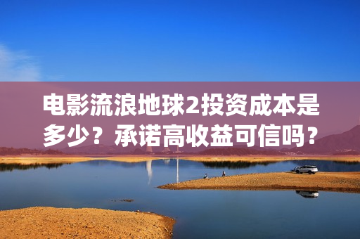 电影流浪地球2投资成本是多少？承诺高收益可信吗？(电影流浪地球2自上映以来打破多个中国影视记录)