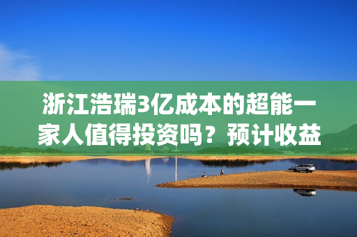 浙江浩瑞3亿成本的超能一家人值得投资吗？预计收益率能有多少？(浙江浩瑞投资咨询管理有限公司)