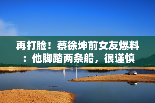 再打脸！蔡徐坤前女友爆料：他脚踏两条船，很谨慎