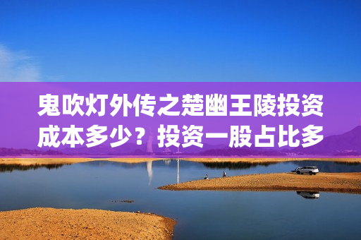 鬼吹灯外传之楚幽王陵投资成本多少？投资一股占比多少(鬼吹灯之楚幽王陵 小说)