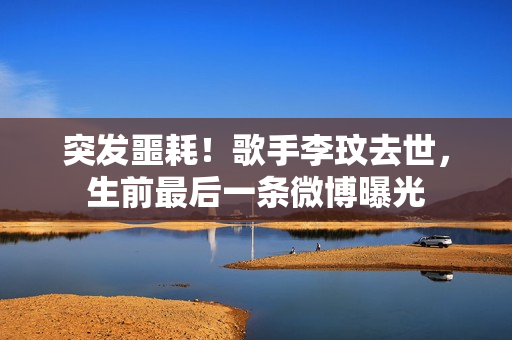 突发噩耗！歌手李玟去世，生前最后一条微博曝光