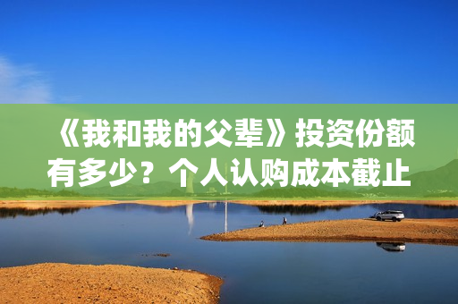 《我和我的父辈》投资份额有多少？个人认购成本截止了吗？怎么参与(《我和我的父辈》电影免费观看)
