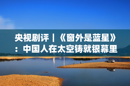 央视剧评｜《窗外是蓝星》：中国人在太空铸就银幕里程碑(怎么评价窗这首歌)