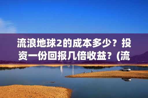 流浪地球2的成本多少？投资一份回报几倍收益？(流浪地球2的成员介绍)