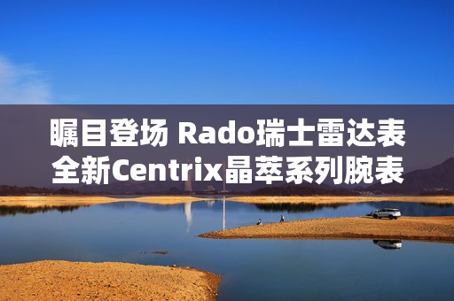 瞩目登场 Rado瑞士雷达表全新Centrix晶萃系列腕表发布会闪耀海口