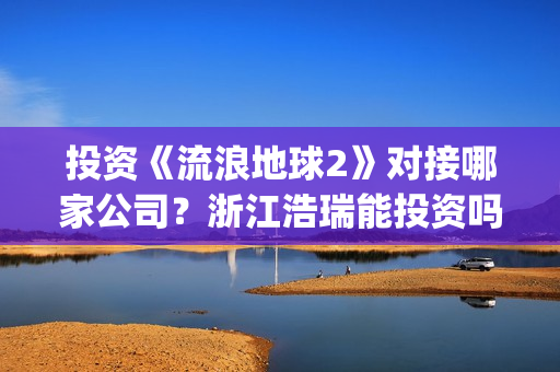 投资《流浪地球2》对接哪家公司？浙江浩瑞能投资吗？(流浪地球投资成本)