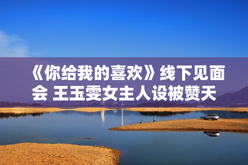 《你给我的喜欢》线下见面会 王玉雯女主人设被赞天花板 《你给我的喜欢》线下见面会 王玉雯女主人设被赞天花板