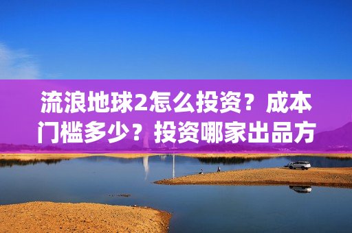 流浪地球2怎么投资？成本门槛多少？投资哪家出品方？(流浪地球2怎么样值得看吗)