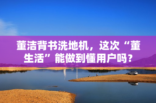 董洁背书洗地机，这次“董生活”能做到懂用户吗？