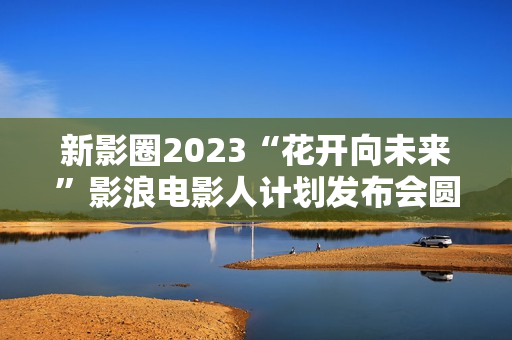 新影圈2023“花开向未来”影浪电影人计划发布会圆满举办！