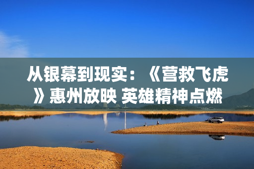 从银幕到现实：《营救飞虎》惠州放映 英雄精神点燃家国情怀(从银幕到现实,三角洲特种部队)