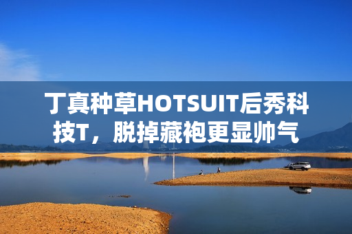 丁真种草HOTSUIT后秀科技T，脱掉藏袍更显帅气