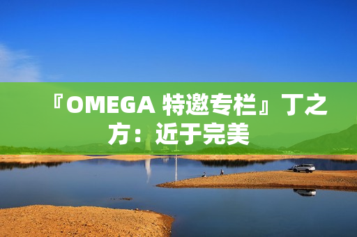 『OMEGA 特邀专栏』丁之方:近于完美 『OMEGA 特邀专栏』丁之方:近于完美