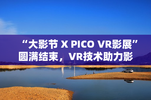 “大影节 X PICO VR影展”圆满结束，VR技术助力影视行业探索创作新可能