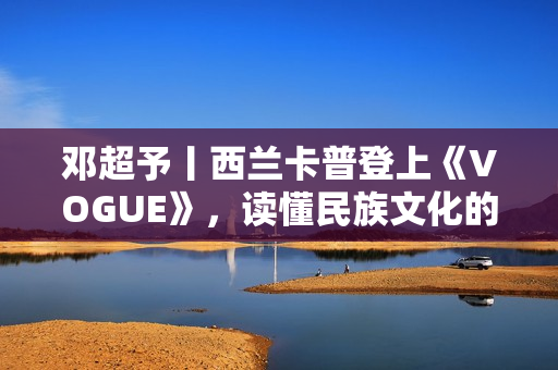 邓超予丨西兰卡普登上《VOGUE》，读懂民族文化的迭代与进化，传承与新生