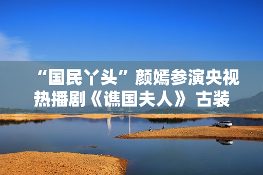 “国民丫头”颜嫣参演央视热播剧《谯国夫人》 古装小花大放异彩 “国民丫头”颜嫣参演央视热播剧《谯国夫人》 古装小花大放异彩