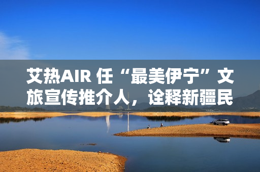 艾热AIR 任“最美伊宁”文旅宣传推介人，诠释新疆民族文化之美
