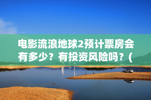 电影流浪地球2预计票房会有多少？有投资风险吗？(电影流浪地球2星辰影院观看)