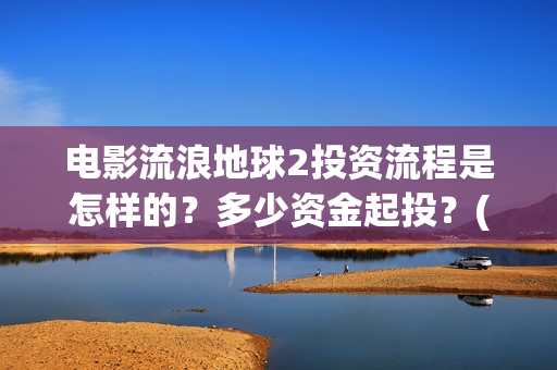 电影流浪地球2投资流程是怎样的？多少资金起投？(电影流浪地球2首映式明星云集完整视频)