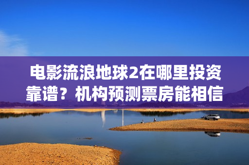 电影流浪地球2在哪里投资靠谱？机构预测票房能相信吗？(电影流浪地球2演员表)