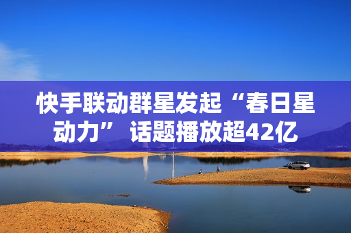 快手联动群星发起“春日星动力” 话题播放超42亿