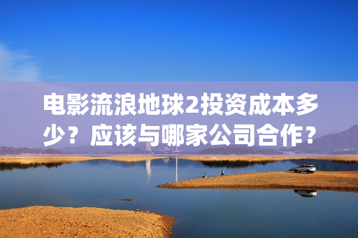 电影流浪地球2投资成本多少？应该与哪家公司合作？(电影流浪地球2自上映以来打破多个中国影视记录)