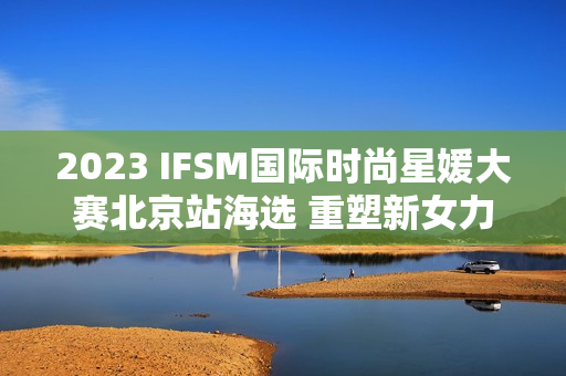2023 IFSM国际时尚星媛大赛北京站海选 重塑新女力定义