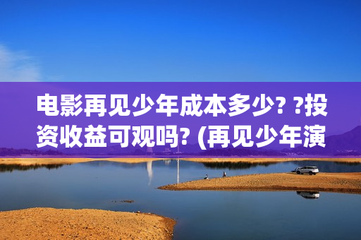 电影再见少年成本多少? ?投资收益可观吗? (再见少年演的啥) 电影再见少年成本多少? ?投资收益可观吗? (再见少年演的啥)