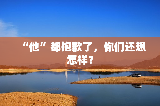 “他”都抱歉了,你们还想怎样? “他”都抱歉了,你们还想怎样?