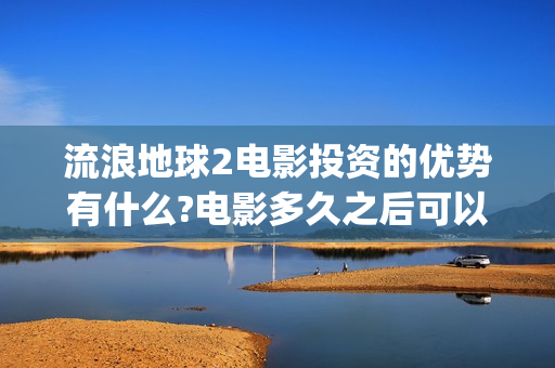 流浪地球2电影投资的优势有什么?电影多久之后可以分红？(流浪地球2电影票房)